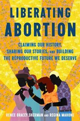 Liberating Abortion: Claiming Our History, Sharing Our Stories, and Building the Reproductive Future We Deserve by Bracey Sherman, Renee