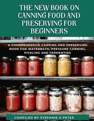 The New Book On Canning Food And Preserving For Beginners: A Comprehensive Canning and Preserving Book for Waterbath, Pressure Canning, Pickling and F by O. Peter, Stephanie