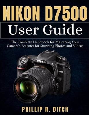 Nikon D7500 User Guide: The Complete Handbook for Mastering Your Camera's Features for Stunning Photos and Videos by Ditch, Phillip R.