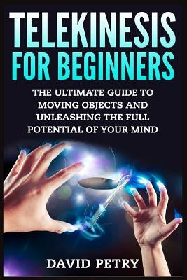 Telekinesis for Beginners: The Ultimate Guide to Moving Objects and Unleashing the Full Potential of Your Mind by Petry, David