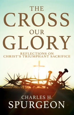 The Cross, Our Glory: Reflections on Christ's Triumphant Sacrifice by Spurgeon, Charles H.