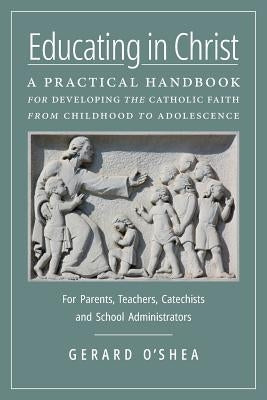 Educating in Christ: A Practical Handbook for Developing the Catholic Faith from Childhood to Adolescence -- For Parents, Teachers, Catechi by O'Shea, Gerard