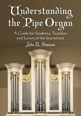 Understanding the Pipe Organ: A Guide for Students, Teachers and Lovers of the Instrument by Shannon, John R.