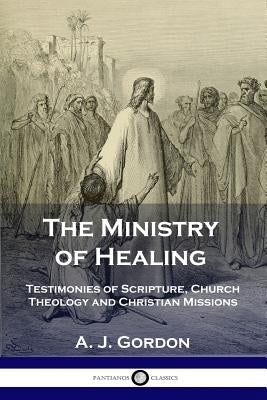 The Ministry of Healing: Testimonies of Scripture, Church Theology and Christian Missions by Gordon, A. J.