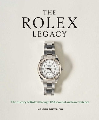 The Rolex Legacy: The History of Rolex Through 120 Seminal and Rare Watches by Dowling, James