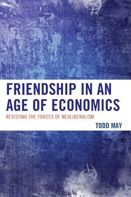 Friendship in an Age of Economics: Resisting the Forces of Neoliberalism by May, Todd