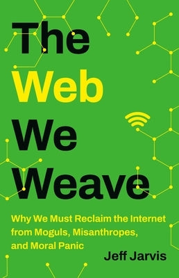 The Web We Weave: Why We Must Reclaim the Internet from Moguls, Misanthropes, and Moral Panic by Jarvis, Jeff