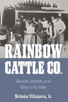 Rainbow Cattle Co.: Liberation, Inclusion, and the History of Gay Rodeo by Villanueva, Nicholas