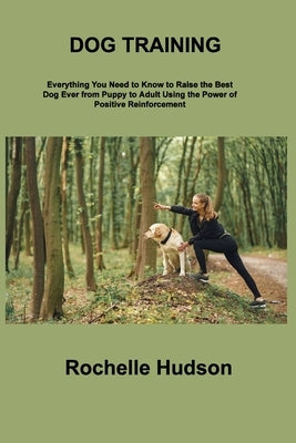 Dog Training Bible: Everything You Need to Know to Raise the Best Dog Ever from Puppy to Adult Using the Power of Positive Reinforcement by Hudson, Rochelle