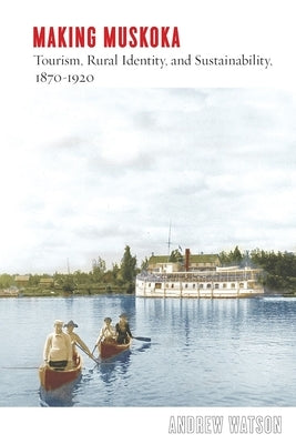 Making Muskoka: Tourism, Rural Identity, and Sustainability, 1870-1920 by Watson, Andrew