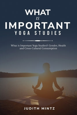 What is Important Yoga Studies?: Gender, Health and Cross-Cultural Consumption by Mintz, Judith
