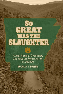 So Great Was the Slaughter: Market Hunters, Sportsmen, and Wildlife Conservation in Arkansas by Foster, Buckley T.