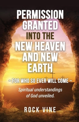 Permission Granted into the New Heaven and New Earth: For Who So Ever Will Come, Spiritual Understandings of God Unveiled. by Vine, Rock