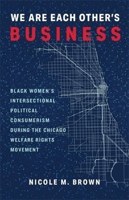 We Are Each Other's Business: Black Women's Intersectional Political Consumerism During the Chicago Welfare Rights Movement by Brown, Nicole Marie