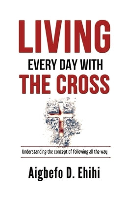 Living Every Day with the Cross: Understanding The Concept Of Following All The Way by Ehihi, Aigbefo D.