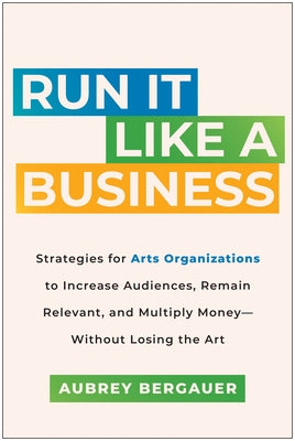 Run It Like a Business: Strategies for Arts Organizations to Increase Audiences, Remain Relevant, and Multiply Money--Without Losing the Art by Bergauer, Aubrey