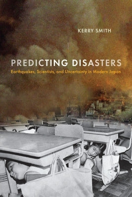 Predicting Disasters: Earthquakes, Scientists, and Uncertainty in Modern Japan by Smith, Kerry