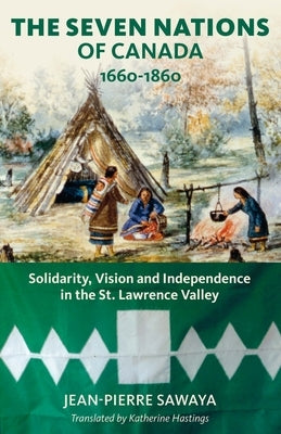 The Seven Nations of Canada 1660-1860: Solidarity, Vision and Independence in the St. Lawrence Valley by Sawaya, Jean-Pierre
