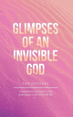 Glimpses of an Invisible God for Mothers: Experiencing God in the Everyday Moments of Life by Kuyper, Vicki