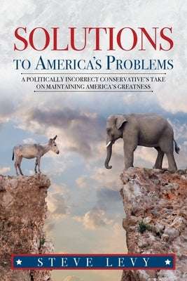 Solutions to America's Problems: A Politically Incorrect Conservative's Take on Maintaining America's Greatness by Levy, Steve