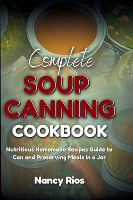 Complete Soup Canning Cookbook: Nutritious Homemade Recipes Guide to Can and Preserving Meals in a Jar by Rios, Nancy