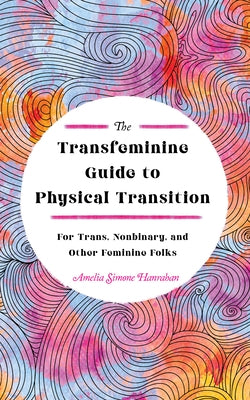 The Transfeminine Guide to Physical Transition: For Trans, Nonbinary, and Other Feminine Folks by Hanrahan, Amelia Simone