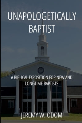 Unapologetically Baptist: A Biblical Exposition for New and Longtime Baptists by Odom, Jeremy W.