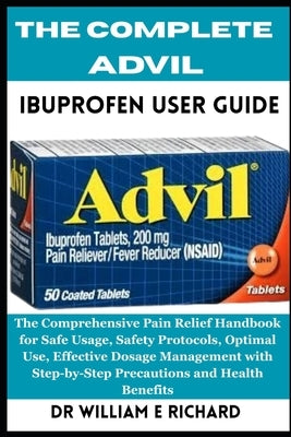 The Complete Advil Ibuprofen User Guide: The Comprehensive Pain Relief Handbook for Safe Usage, Safety Protocols, Optimal Use, Effective Dosage Manage by E. Richard, William