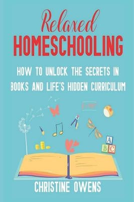Relaxed Homeschooling: How to Unlock the Secrets in Books and Life's Hidden Curriculum by Owens, Christine
