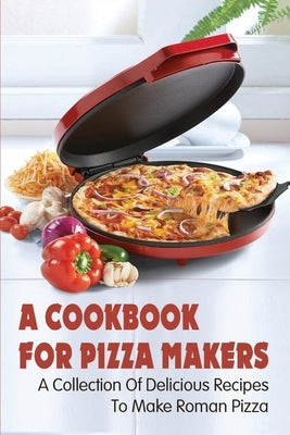 A Cookbook For Pizza Makers: A Collection Of Delicious Recipes To Make Roman Pizza: The Art Of Making Pizza At Home by Prys, Russel