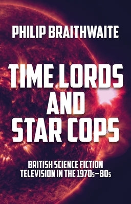 Time Lords and Star Cops: British Science Fiction Television in the 1970s-80s by Braithwaite, Philip