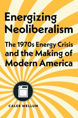 Energizing Neoliberalism: The 1970s Energy Crisis and the Making of Modern America by Wellum, Caleb