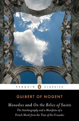 Monodies and On the Relics of Saints: The Autobiography and a Manifesto of a French Monk from theTime of the Crusades by Of Nogent, Guibert