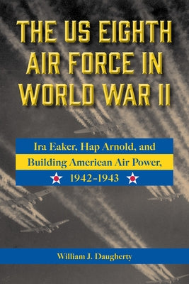 The Us Eighth Air Force in World War II: IRA Eaker, Hap Arnold, and Building American Air Power, 1942-1943 Volume 8 by Daugherty, William J.
