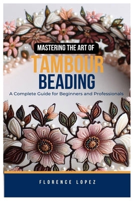 Mastering the Art of Tambour Beading: A Complete Guide for Beginners and Professionals by Lopez, Florence