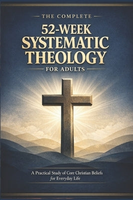 The Complete 52-Week Systematic Theology for Adults: A Practical Study of Core Christian Beliefs for Everyday life by Arden, Josiah