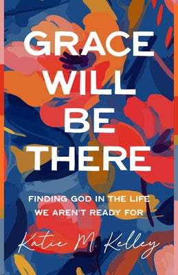 Grace Will Be There: Finding God in the Life We Aren't Ready for by Kelley, Katie M.