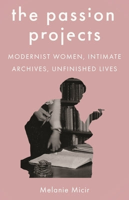 The Passion Projects: Modernist Women, Intimate Archives, Unfinished Lives by Micir, Melanie