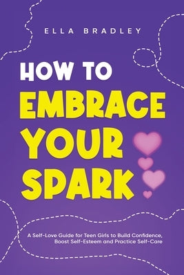 How to Embrace Your Spark: A Self-Love Guide for Teen Girls to Build Confidence, Boost Self-Esteem and Practice Self-Care by Bradley, Ella