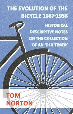 The Evolution Of The Bicycle 1867-1938 - Historical Descriptive Notes On The Collection Of An 'Old Timer' by Norton, Tom