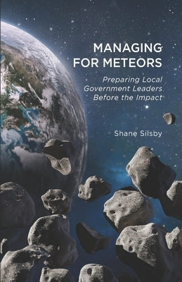 Managing for Meteors: Preparing Local Government Leaders Before the Impact by Silsby, Shane