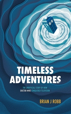 Timeless Adventures: The Unofficial Story of How Doctor Who Conquered Television by Robb, Brian J.