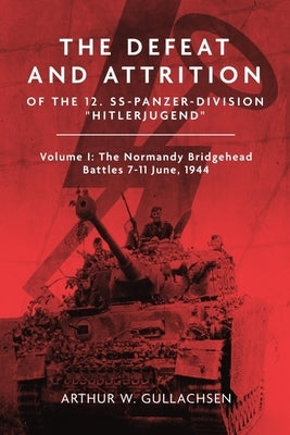 The Defeat and Attrition of the 12. Ss-Panzer-Division "Hitlerjugend": Volume I: The Normandy Bridgehead Battles 7-11 June 1944 by Gullachsen, Arthur W.