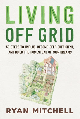 Living Off Grid: 50 Steps to Unplug, Become Self-Sufficient, and Build the Homestead of Your Dreams by Mitchell, Ryan