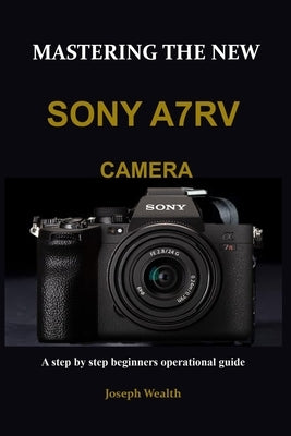 Mastering the New Sony A7rv Camera: A step by step beginners operational guide by Wealth, Joseph