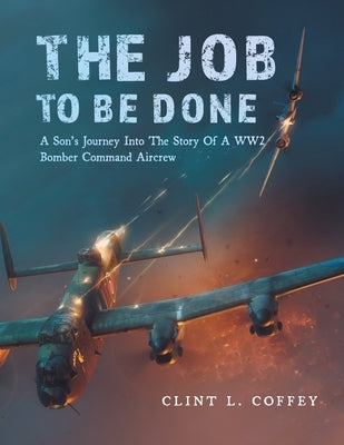 The Job To Be Done: A Son's Journey Into The Story Of A WW2 Bomber Command Aircrew by Coffey, Clint L.