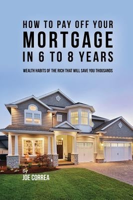 How to pay off your mortgage in 6 to 8 years: Wealth habits of the rich that will save you thousands by Correa, Joe