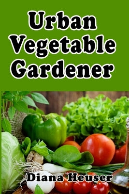 Urban Vegetable Gardener: Growing Your Own Food in a City by Heuser, Diana