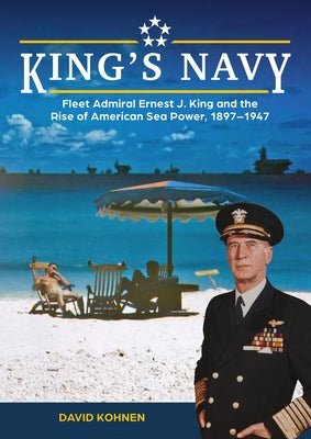 King's Navy: Fleet Admiral Ernest J. King and the Rise of American Sea Power, 1897-1947 by Kohnen, David