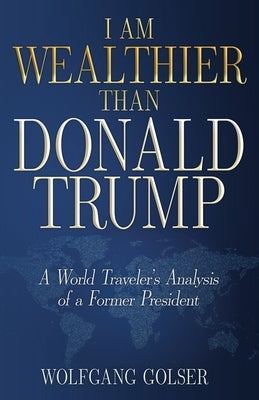 I Am Wealthier than Donald Trump: A World Traveler's Analysis of a Former President by Golser, Wolfgang